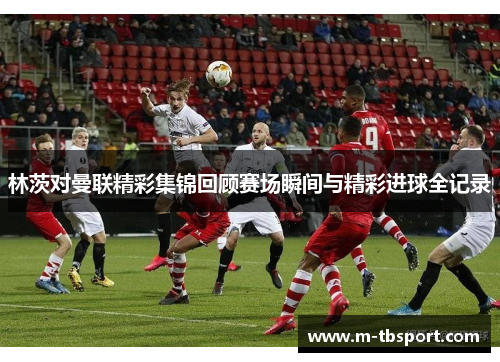 林茨对曼联精彩集锦回顾赛场瞬间与精彩进球全记录